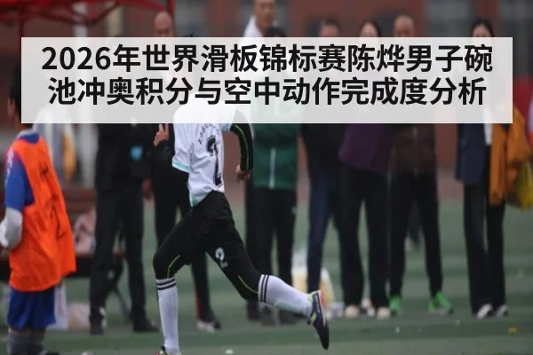 2026年世界滑板锦标赛陈烨男子碗池冲奥积分与空中动作完成度分析